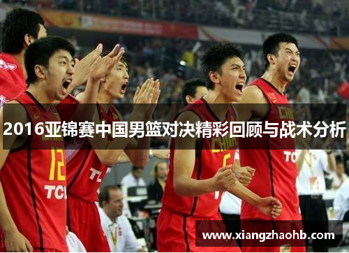 2016亚锦赛中国男篮对决精彩回顾与战术分析
