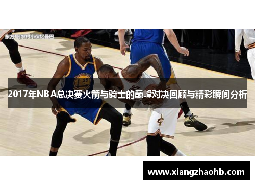 2017年NBA总决赛火箭与骑士的巅峰对决回顾与精彩瞬间分析