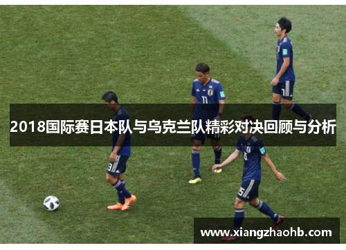 2018国际赛日本队与乌克兰队精彩对决回顾与分析