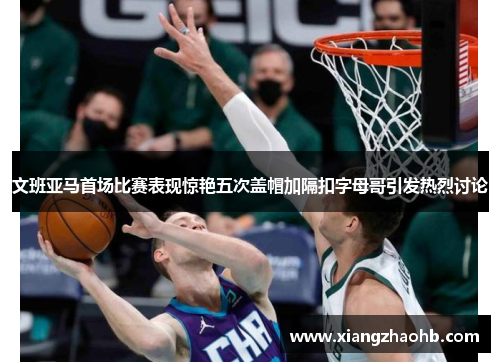 文班亚马首场比赛表现惊艳五次盖帽加隔扣字母哥引发热烈讨论